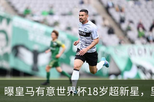曝皇马有意世界杯18岁超新星，里尔标价7000万欧元，曼联准备截胡